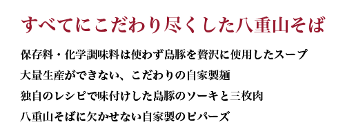 すべてにこだわり尽くした八重山そば 保存料・化学調味料は使わず島豚を贅沢に使用したスープ 大量生産ができない、こだわりの自家製麺 独自のレシピで味付けした島豚のソーキと三枚肉 八重山そばに欠かせない自家製のピパーズ