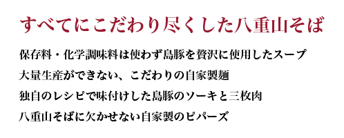 すべてにこだわり尽くした八重山そば 保存料・化学調味料は使わず島豚を贅沢に使用したスープ 大量生産ができない、こだわりの自家製麺 独自のレシピで味付けした島豚のソーキと三枚肉 八重山そばに欠かせない自家製のピパーズ